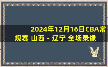 2024年12月16日CBA常规赛 山西 - 辽宁 全场录像